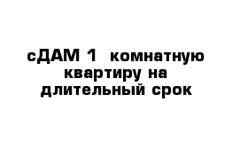 сДАМ 1  комнатную квартиру на длительный срок